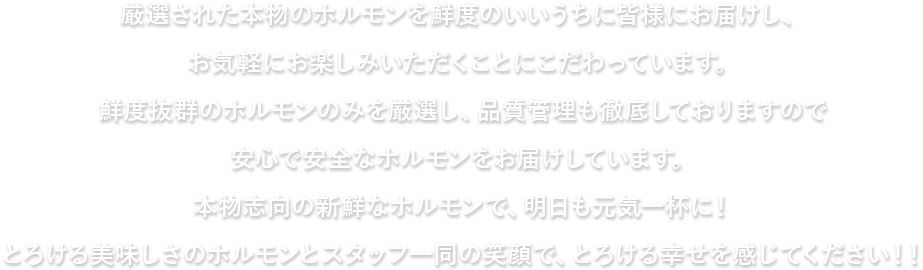 厳選された本物のホルモンを鮮度のいいうちに皆様にお届けし、お気軽にお楽しみいただくことにこだわっています。 鮮度抜群のホルモンのみを厳選し、品質管理も徹底しておりますので安心で安全なホルモンをお届けしています。本物志向の新鮮なホルモンで、明日も元気一杯に！とろける美味しさのホルモンとスタッフ一同の笑顔でとろける幸せを感じてください！！